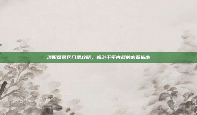 洛阳风景区门票攻略，畅游千年古都的必看指南