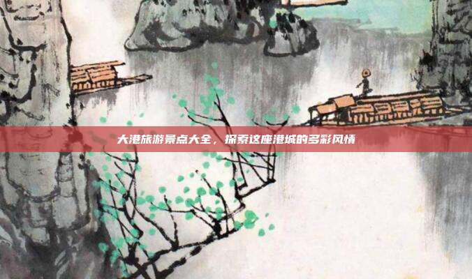 大港旅游景点大全，探索这座港城的多彩风情