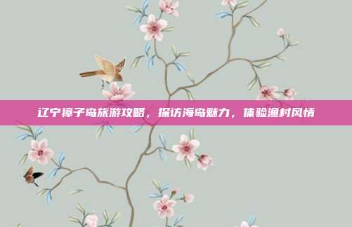 辽宁獐子岛旅游攻略，探访海岛魅力，体验渔村风情