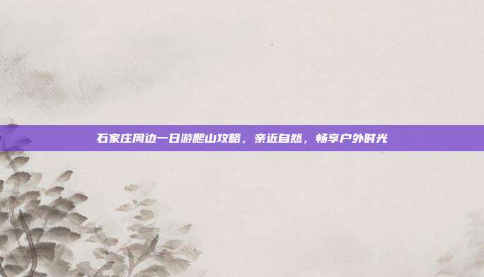 石家庄周边一日游爬山攻略，亲近自然，畅享户外时光