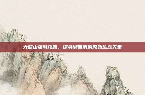 大熊山旅游攻略，探寻湘西南的原始生态天堂