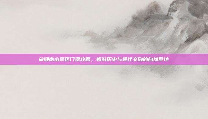 旅顺南山景区门票攻略，畅游历史与现代交融的自然胜地
