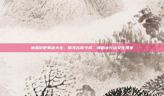 沁源历史景点大全，探寻古韵今风，领略太行山文化瑰宝