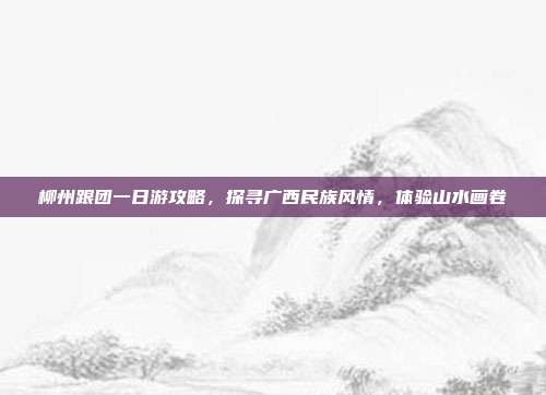 柳州跟团一日游攻略，探寻广西民族风情，体验山水画卷