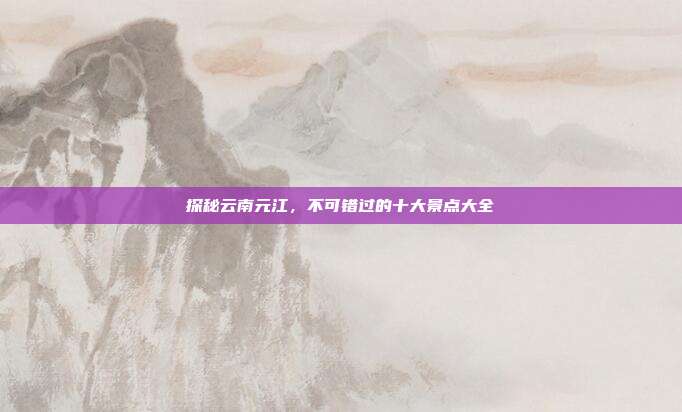 探秘云南元江，不可错过的十大景点大全