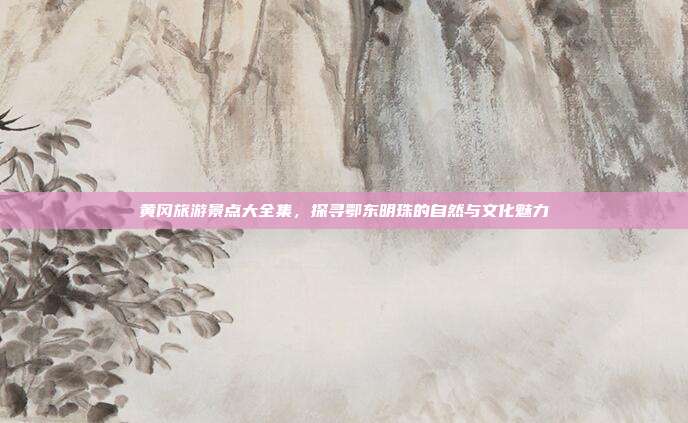 黄冈旅游景点大全集，探寻鄂东明珠的自然与文化魅力