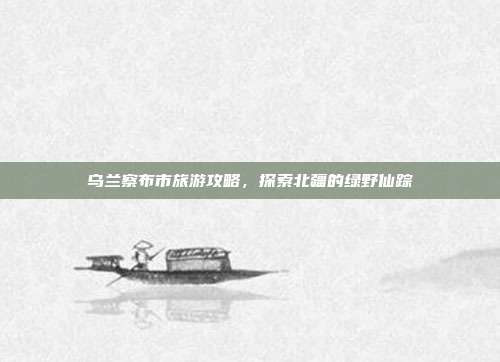 乌兰察布市旅游攻略，探索北疆的绿野仙踪