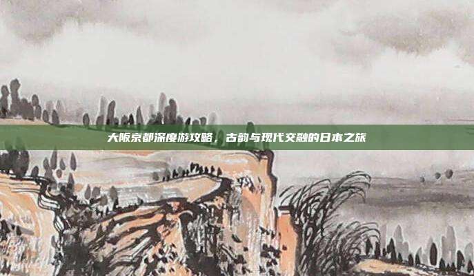 大阪京都深度游攻略，古韵与现代交融的日本之旅