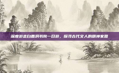 深度游走白鹿洞书院一日游，探寻古代文人的精神家园