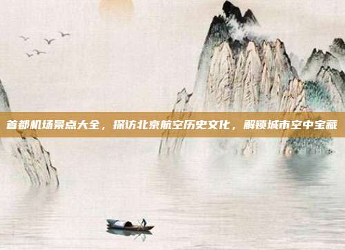首都机场景点大全，探访北京航空历史文化，解锁城市空中宝藏