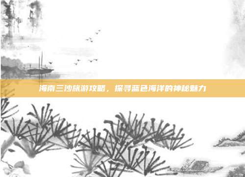 海南三沙旅游攻略，探寻蓝色海洋的神秘魅力