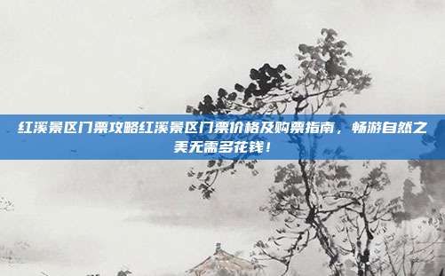 红溪景区门票攻略红溪景区门票价格及购票指南，畅游自然之美无需多花钱！