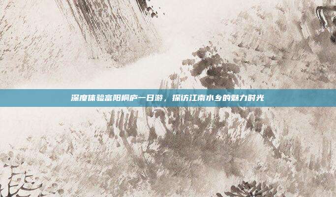 深度体验富阳桐庐一日游，探访江南水乡的魅力时光