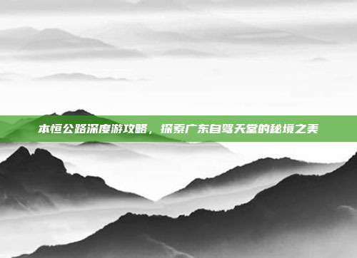 本恒公路深度游攻略，探索广东自驾天堂的秘境之美