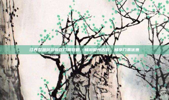 江西婺源旅游景区门票攻略，畅游徽州古韵，畅享门票优惠