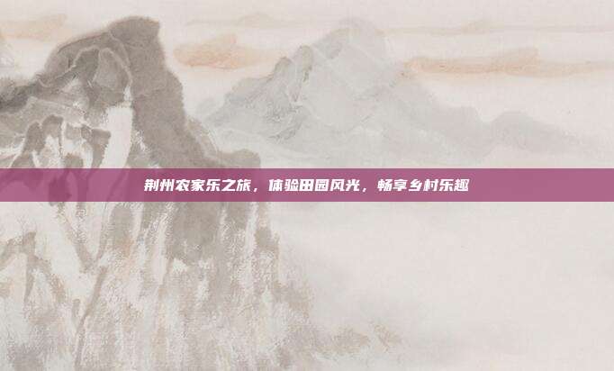 荆州农家乐之旅，体验田园风光，畅享乡村乐趣