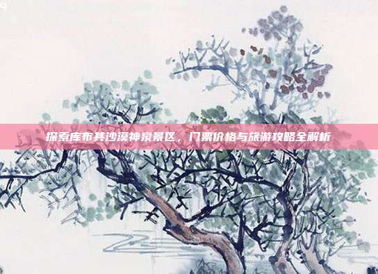 探索库布其沙漠神泉景区，门票价格与旅游攻略全解析