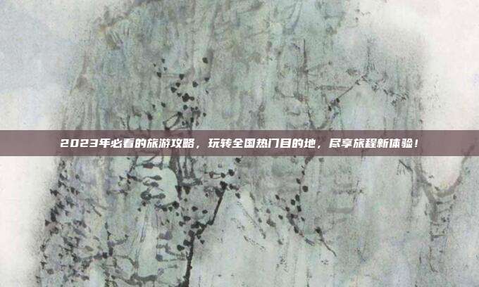2023年必看的旅游攻略，玩转全国热门目的地，尽享旅程新体验！