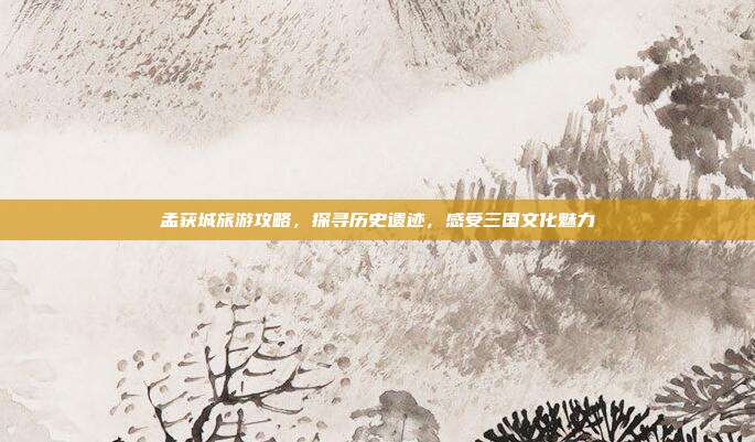 孟获城旅游攻略，探寻历史遗迹，感受三国文化魅力
