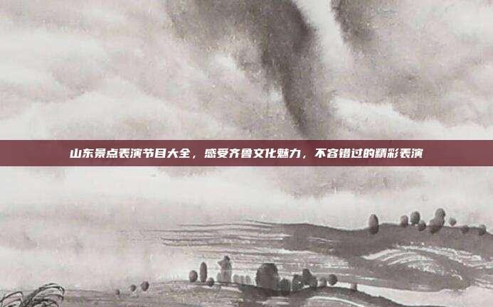 山东景点表演节目大全，感受齐鲁文化魅力，不容错过的精彩表演