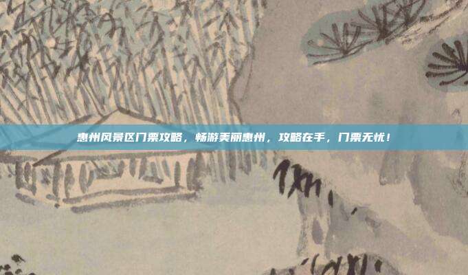 惠州风景区门票攻略，畅游美丽惠州，攻略在手，门票无忧！