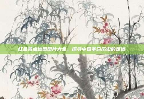 红色景点地图图片大全，探寻中国革命历史的足迹