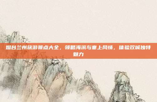 烟台兰州旅游景点大全，领略海滨与塞上风情，体验双城独特魅力