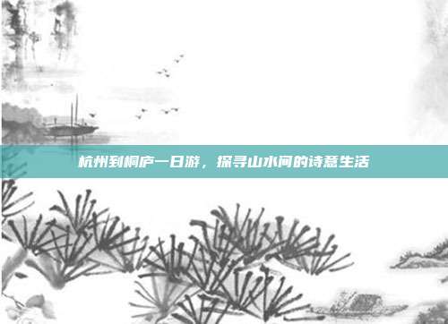 杭州到桐庐一日游，探寻山水间的诗意生活