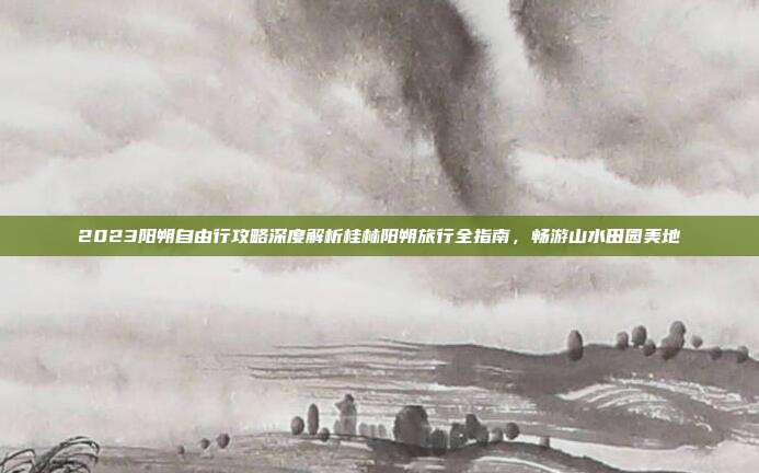 2023阳朔自由行攻略深度解析桂林阳朔旅行全指南，畅游山水田园美地