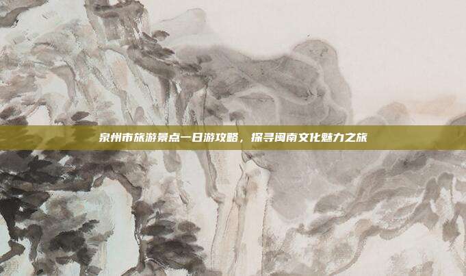 泉州市旅游景点一日游攻略，探寻闽南文化魅力之旅