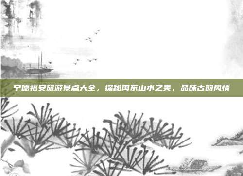 宁德福安旅游景点大全，探秘闽东山水之美，品味古韵风情