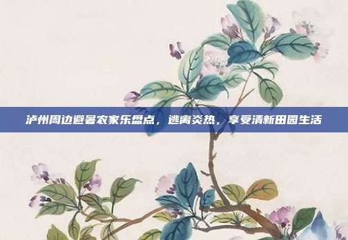 泸州周边避暑农家乐盘点，逃离炎热，享受清新田园生活