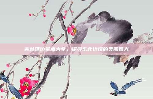 吉林延边景点大全，探寻东北边境的美丽风光