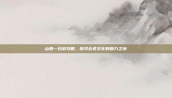 山西一日游攻略，探寻古老文化的魅力之地