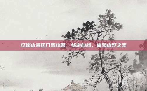 红崖山景区门票攻略，畅游自然，体验山野之美