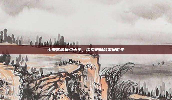 山亚旅游景点大全，探索未知的美景胜地