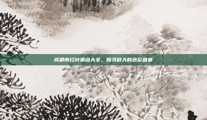 成都市红叶景点大全，探寻秋天的色彩盛宴