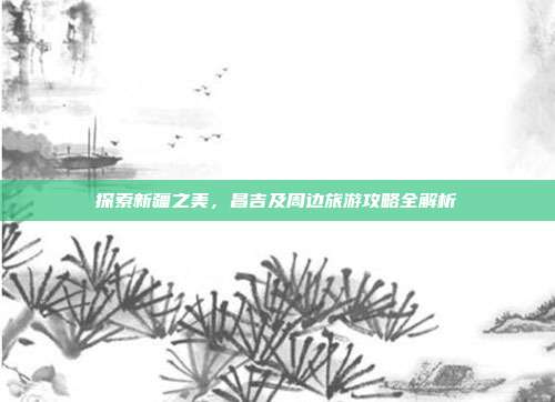 探索新疆之美，昌吉及周边旅游攻略全解析