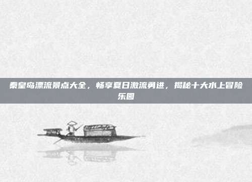 秦皇岛漂流景点大全，畅享夏日激流勇进，揭秘十大水上冒险乐园