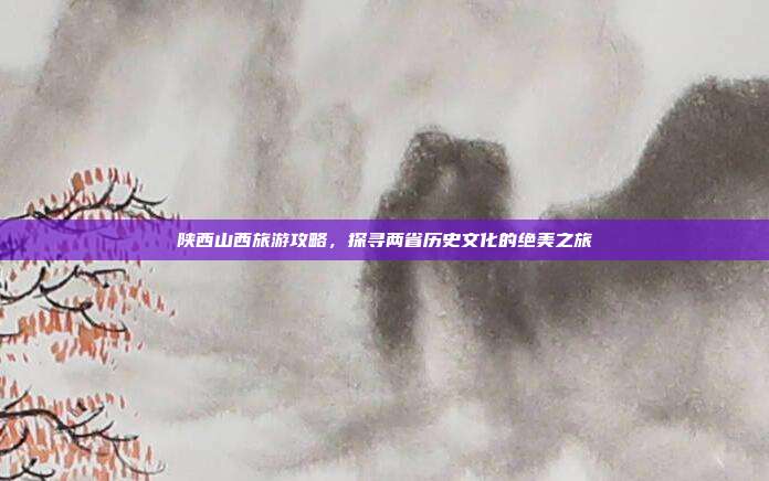 陕西山西旅游攻略，探寻两省历史文化的绝美之旅