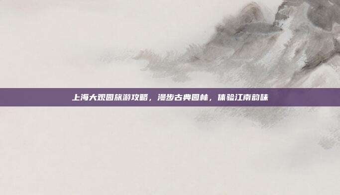 上海大观园旅游攻略，漫步古典园林，体验江南韵味