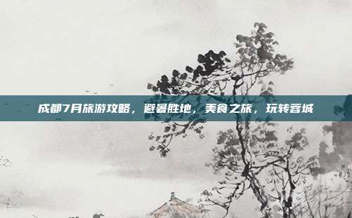 成都7月旅游攻略，避暑胜地，美食之旅，玩转蓉城