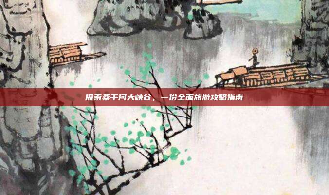 探索桑干河大峡谷，一份全面旅游攻略指南