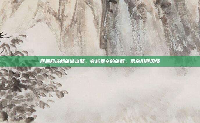 西昌回成都旅游攻略，穿越星空的旅程，尽享川西风情