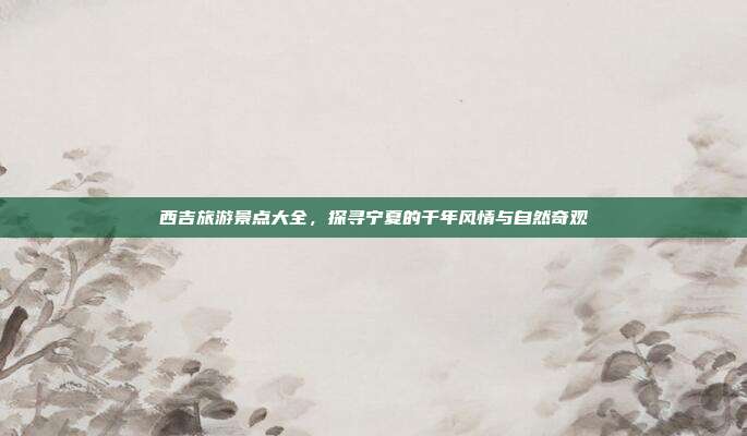 西吉旅游景点大全，探寻宁夏的千年风情与自然奇观