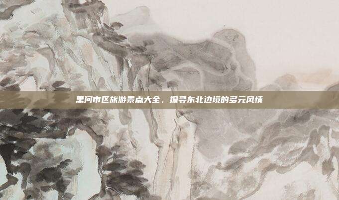 黑河市区旅游景点大全，探寻东北边境的多元风情