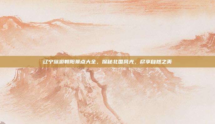 辽宁旅游朝阳景点大全，探秘北国风光，尽享自然之美