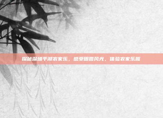 探秘深圳平湖农家乐，感受田园风光，体验农家乐趣