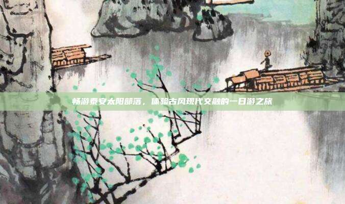畅游泰安太阳部落，体验古风现代交融的一日游之旅