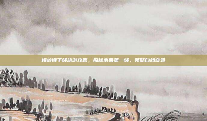 梅岭狮子峰旅游攻略，探秘南岳第一峰，领略自然奇观
